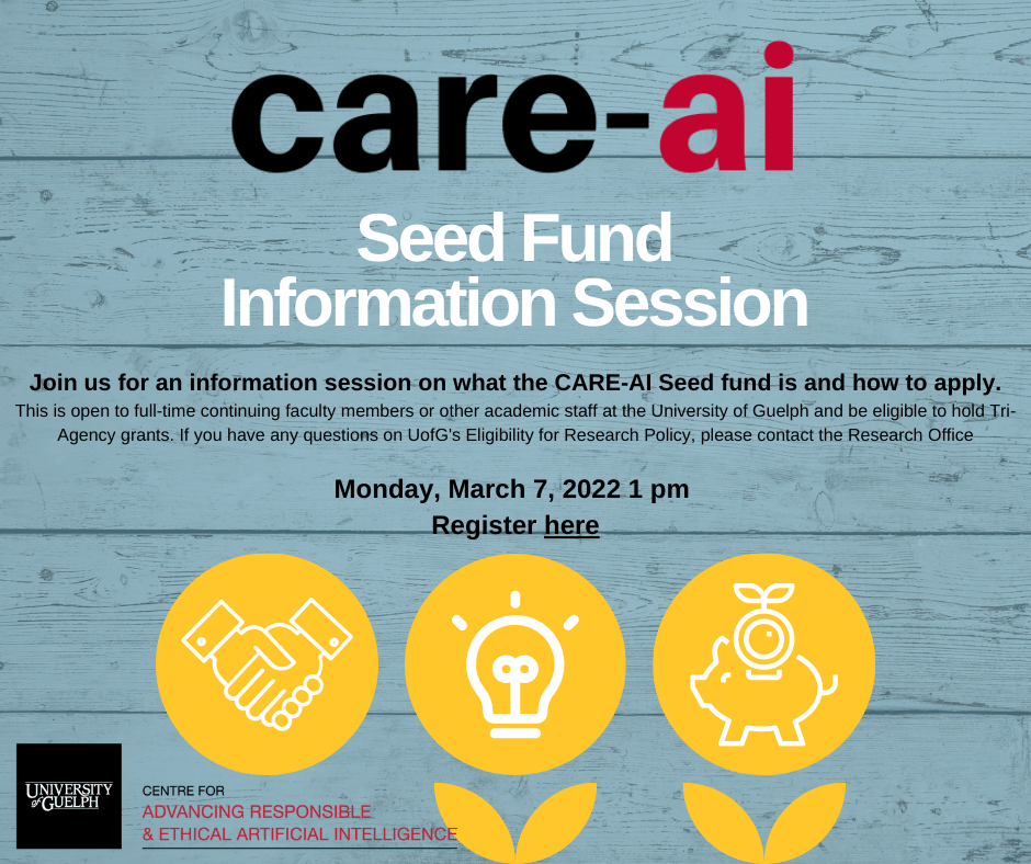 care-ai seed fund information session. Join us for an information session on what the CARE-AI Seed fund is and how to apply. This is open to full-time continuing faculty members or other academic staff at the University of Guelph and must be eligible to hold Tri-Agency grants. If you have any questions on UofG's Eligibility for Research Policy please contact the Research Office. Monday, March 7, 2022 at 1 pm Register by clicking here