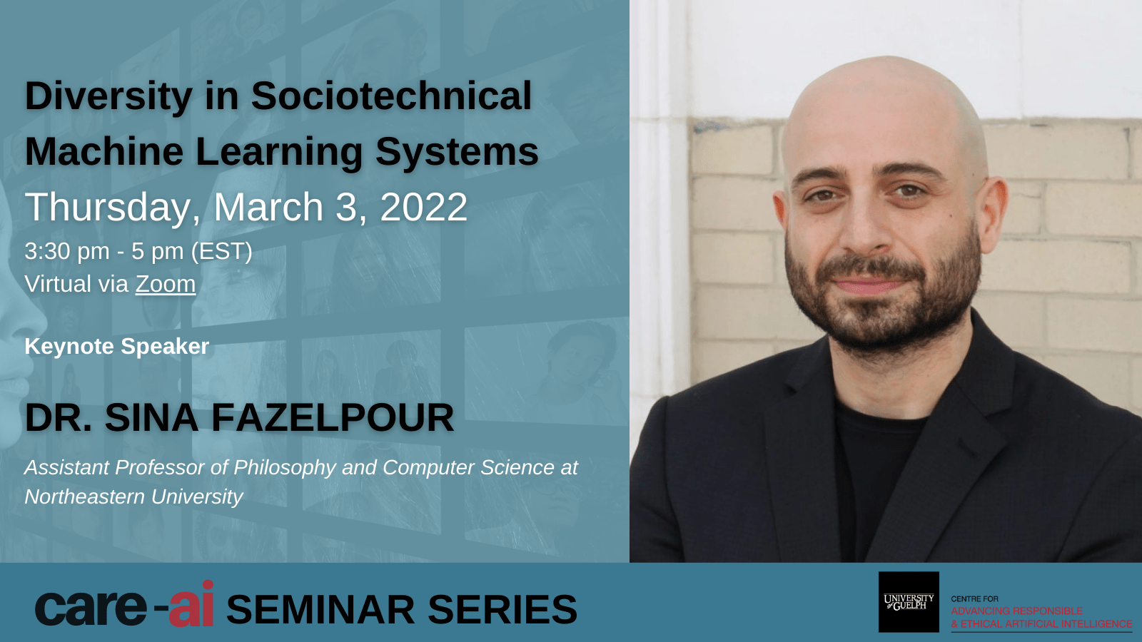 Poster for CARE-AI Seminar Series: Diversity in Sociotechnical Machine Learning Systems Thursday, March 3, 2022 3:30 - 5 PM Key Note Speaker Dr. Sina Fazelpour Assistant Professor of Philosophy and Computer Science at Northeastern University