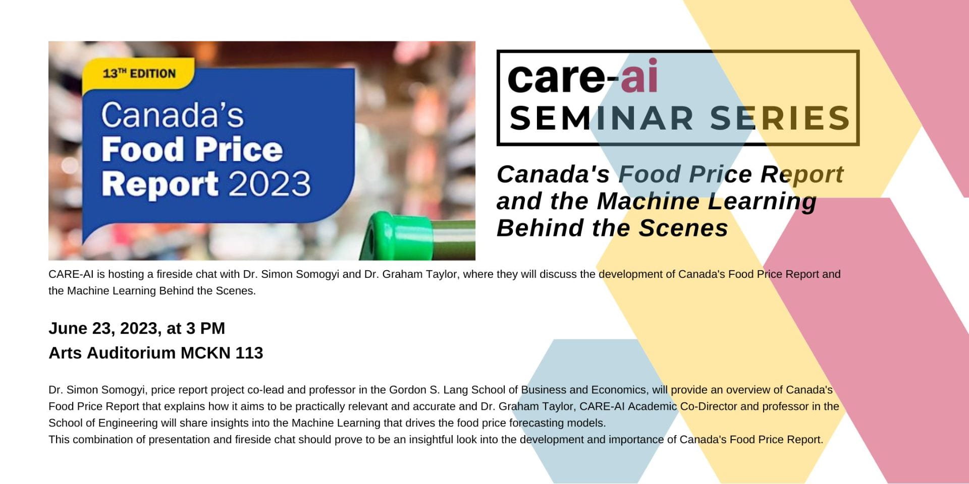 Poster for Canada's Food Price Report and the Machine Learning behind the scenes. CARE-AI is hosting a fireside chat with Dr. Simon Somogyi and Dr. Graham Taylor, where they will discuss the development of Canada's Food Price Report and the Machine Learning Behind the Scenes. </p>
<p>June 23, 2023, at 3 PM<br />
Arts Auditorium MCKN 113</p>
<p>Dr. Simon Somogyi, price report project co-lead and professor in the Gordon S. Lang School of Business and Economics, will provide an overview of Canada's Food Price Report that explains how it aims to be practically relevant and accurate and Dr. Graham Taylor, CARE-AI Academic Co-Director and professor in the School of Engineering will share insights into the Machine Learning that drives the food price forecasting models.<br />
This combination of presentation and fireside chat should prove to be an insightful look into the development and importance of Canada's Food Price Report.