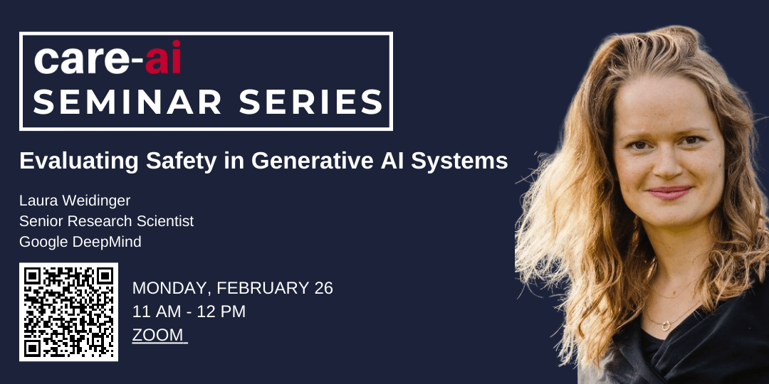 Care-ai seminar series Evaluating Safety in Generative AI Systems Featuring Laura Weidinger Senior Research Scientist at Google DeepMind. Via Zoom on Monday February 26th 11 am EST 